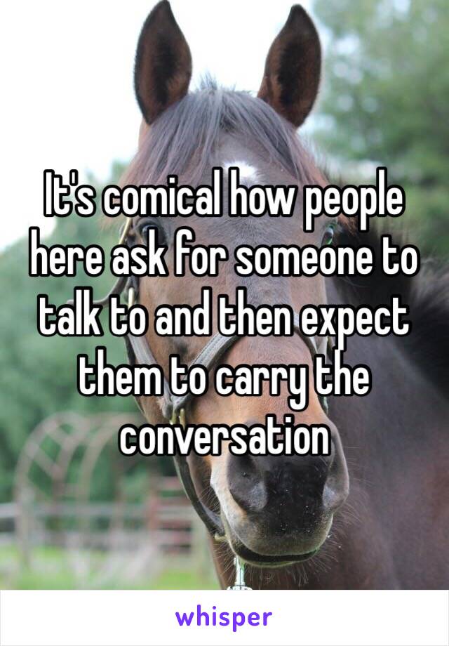 It's comical how people here ask for someone to talk to and then expect them to carry the conversation