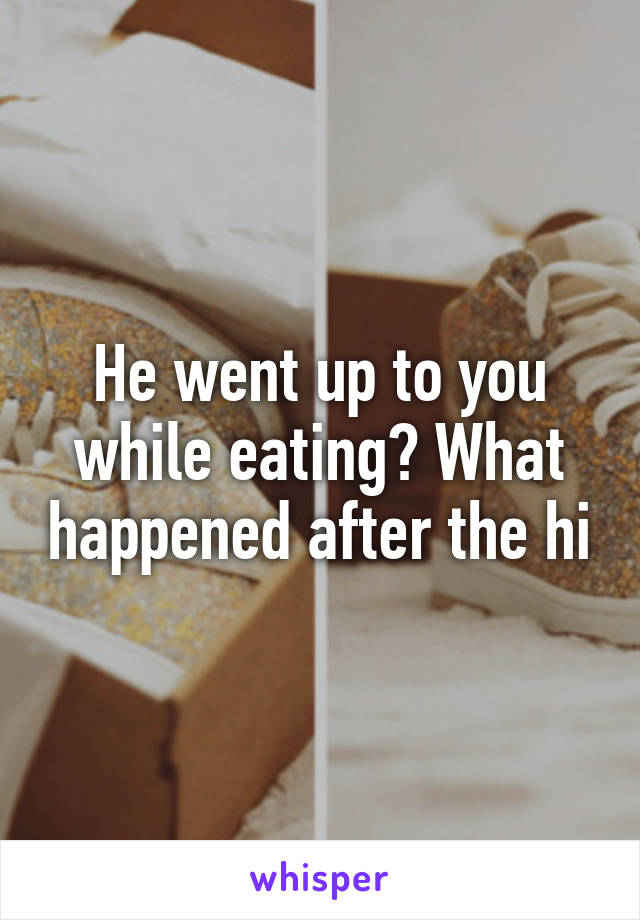 He went up to you while eating? What happened after the hi
