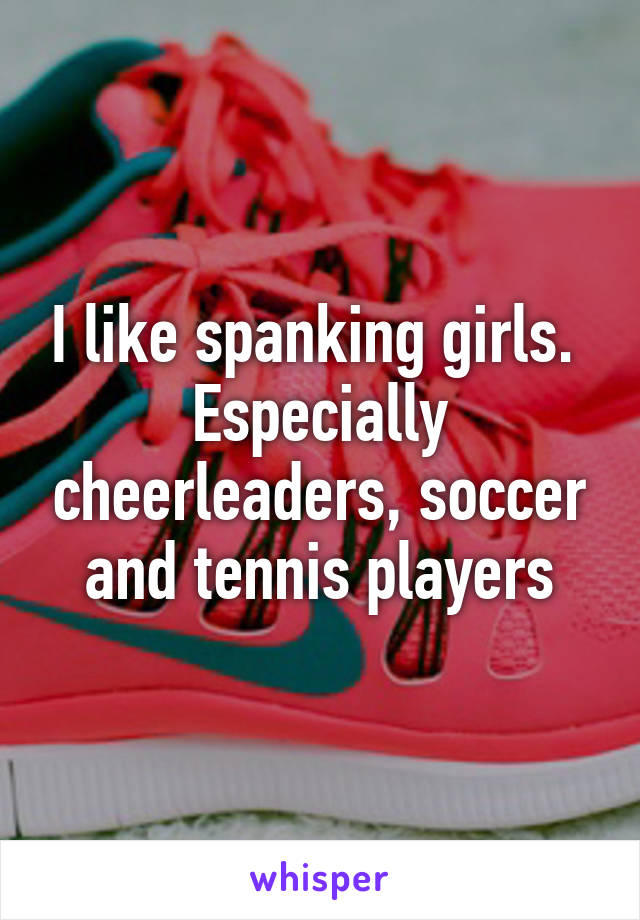 I like spanking girls.  Especially cheerleaders, soccer and tennis players