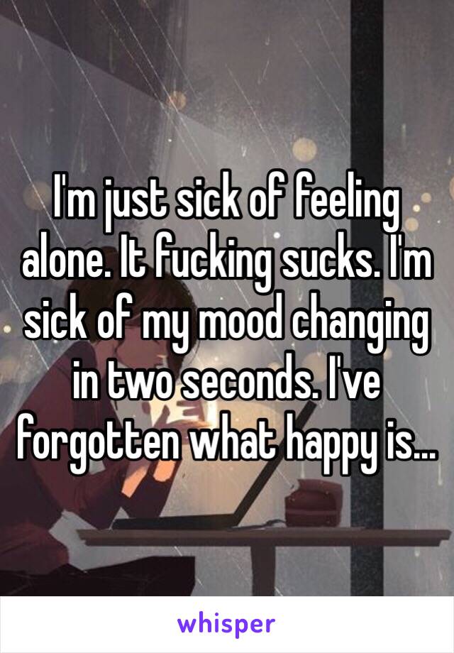 I'm just sick of feeling alone. It fucking sucks. I'm sick of my mood changing in two seconds. I've forgotten what happy is...