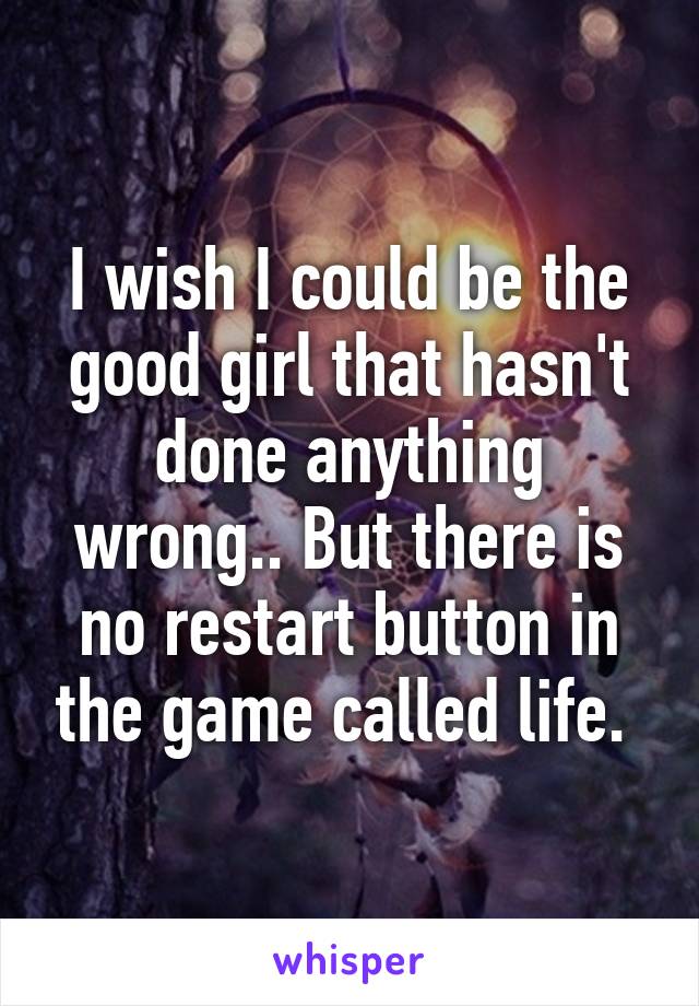 I wish I could be the good girl that hasn't done anything wrong.. But there is no restart button in the game called life. 