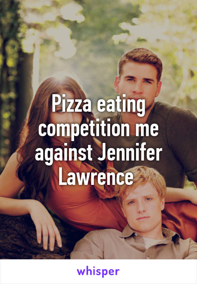 Pizza eating competition me against Jennifer Lawrence 