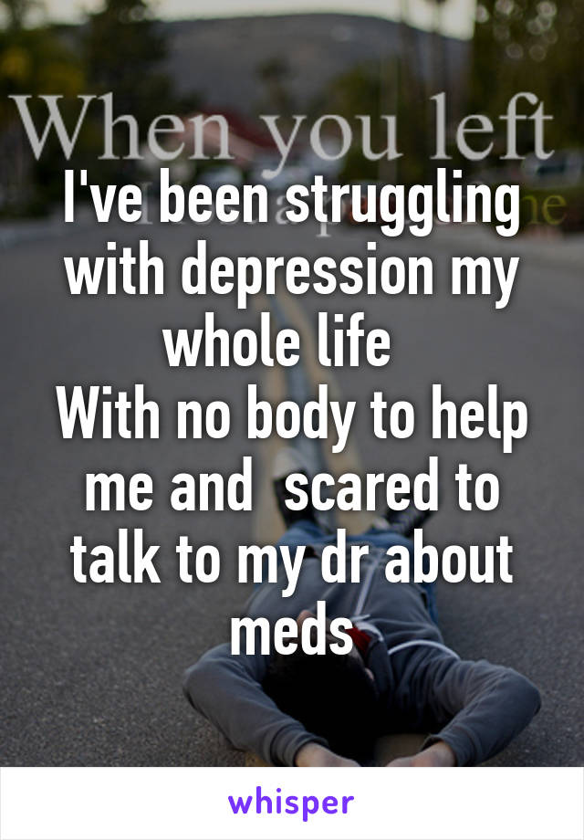 I've been struggling with depression my whole life  
With no body to help me and  scared to talk to my dr about meds