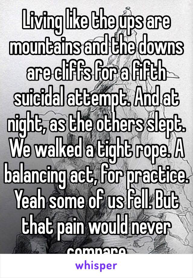 Living like the ups are mountains and the downs are cliffs for a fifth suicidal attempt. And at night, as the others slept. We walked a tight rope. A balancing act, for practice. Yeah some of us fell. But that pain would never compare 