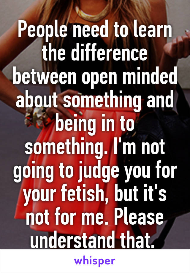 People need to learn the difference between open minded about something and being in to something. I'm not going to judge you for your fetish, but it's not for me. Please understand that. 