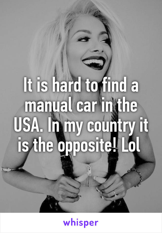 It is hard to find a manual car in the USA. In my country it is the opposite! Lol 