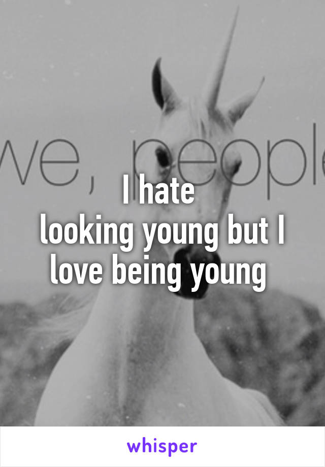 I hate 
looking young but I love being young 