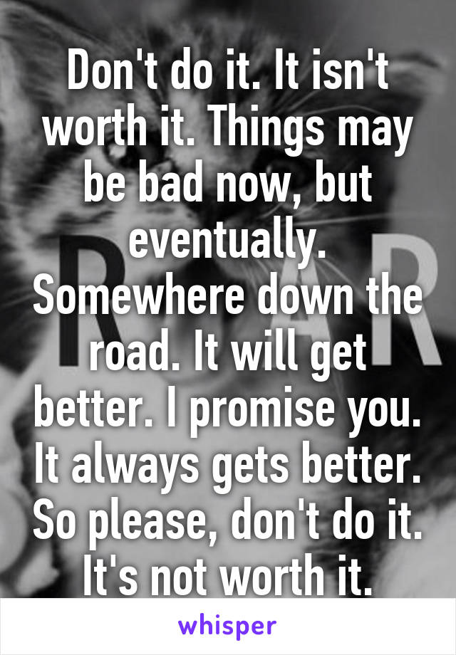 Don't do it. It isn't worth it. Things may be bad now, but eventually. Somewhere down the road. It will get better. I promise you. It always gets better. So please, don't do it. It's not worth it.