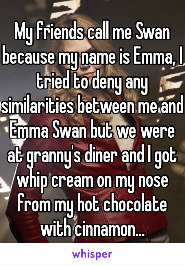 My friends call me Swan because my name is Emma, I tried to deny any similarities between me and Emma Swan but we were at granny's diner and I got whip cream on my nose from my hot chocolate with cinnamon...