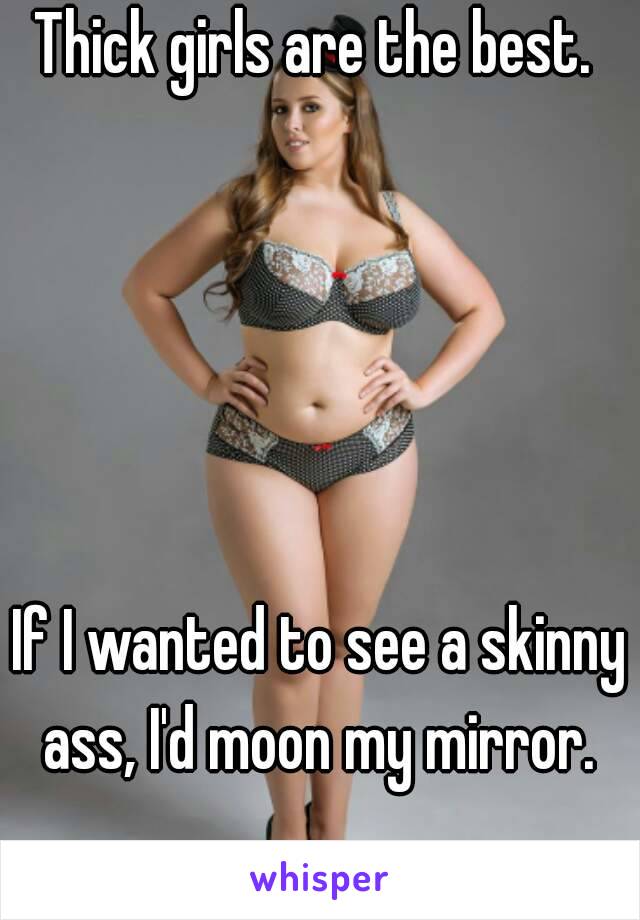 Thick girls are the best. 





If I wanted to see a skinny ass, I'd moon my mirror. 