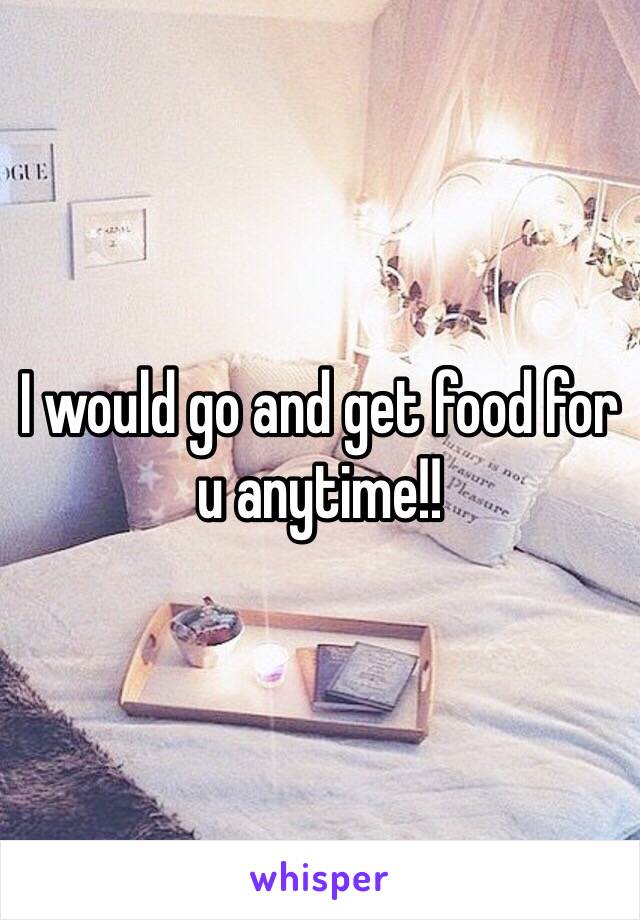 I would go and get food for u anytime!!