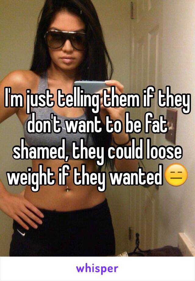 I'm just telling them if they don't want to be fat shamed, they could loose weight if they wanted😑