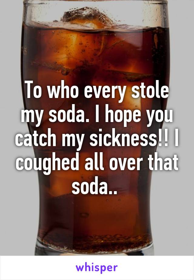 To who every stole my soda. I hope you catch my sickness!! I coughed all over that soda.. 