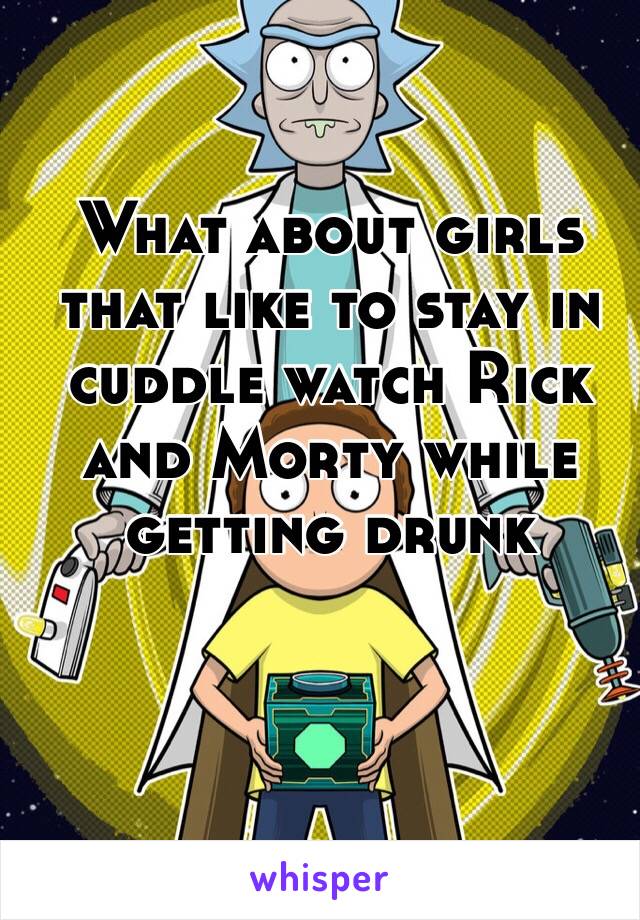 What about girls that like to stay in cuddle watch Rick and Morty while getting drunk 