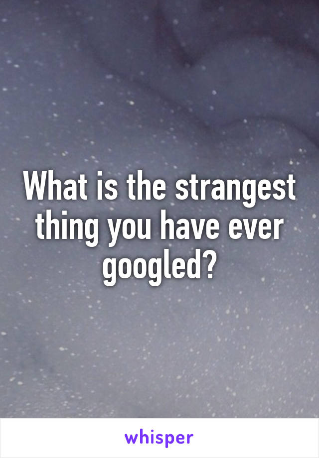 What is the strangest thing you have ever googled?