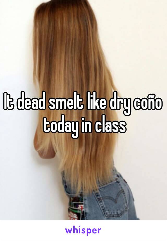 It dead smelt like dry coño today in class