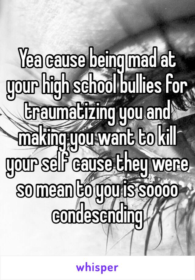 Yea cause being mad at your high school bullies for traumatizing you and making you want to kill your self cause they were so mean to you is soooo condescnding 