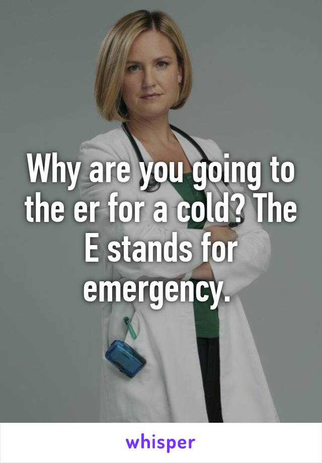 Why are you going to the er for a cold? The E stands for emergency. 