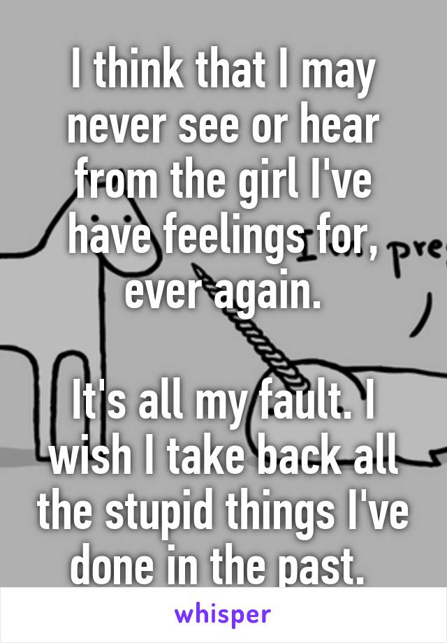 I think that I may never see or hear from the girl I've have feelings for, ever again.

It's all my fault. I wish I take back all the stupid things I've done in the past. 