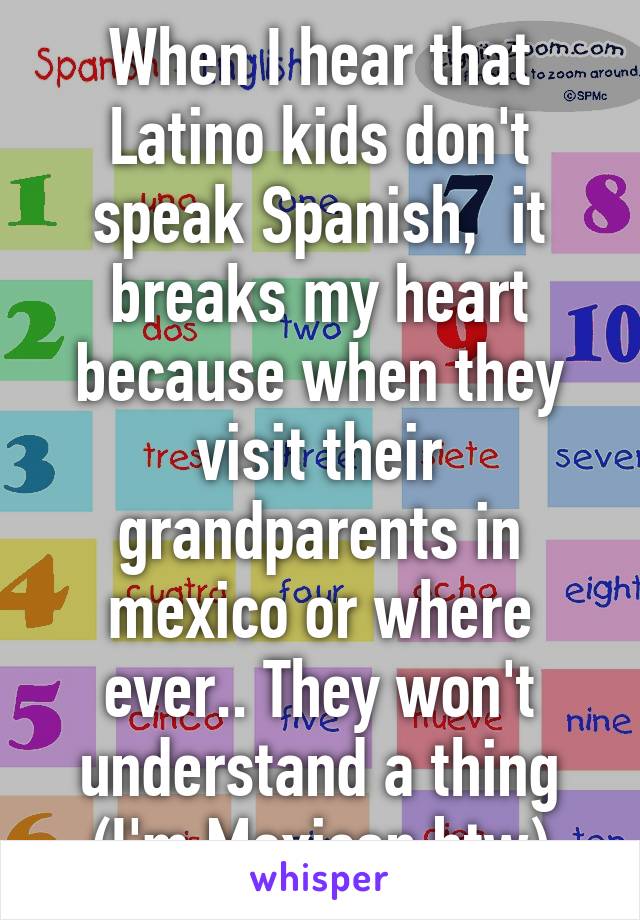 When I hear that Latino kids don't speak Spanish,  it breaks my heart because when they visit their grandparents in mexico or where ever.. They won't understand a thing (I'm Mexican btw)