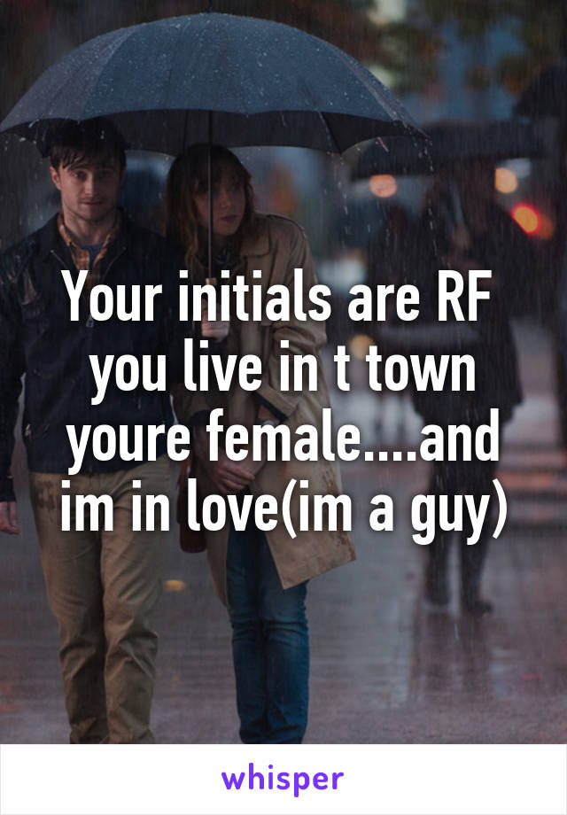Your initials are RF  you live in t town youre female....and im in love(im a guy)