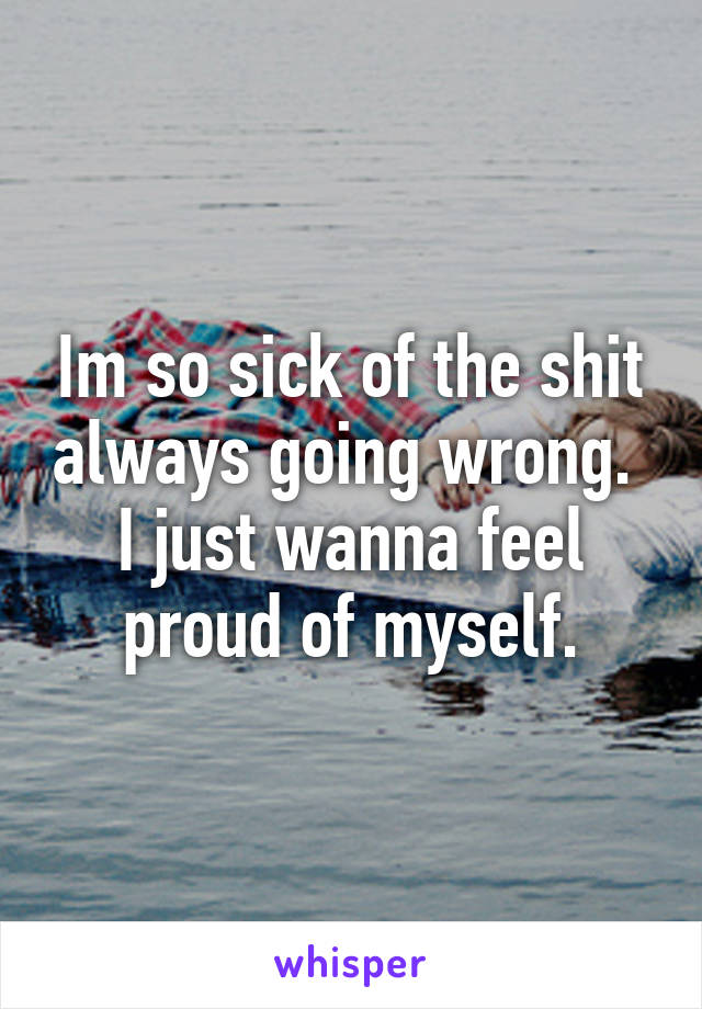 Im so sick of the shit always going wrong. 
I just wanna feel proud of myself.