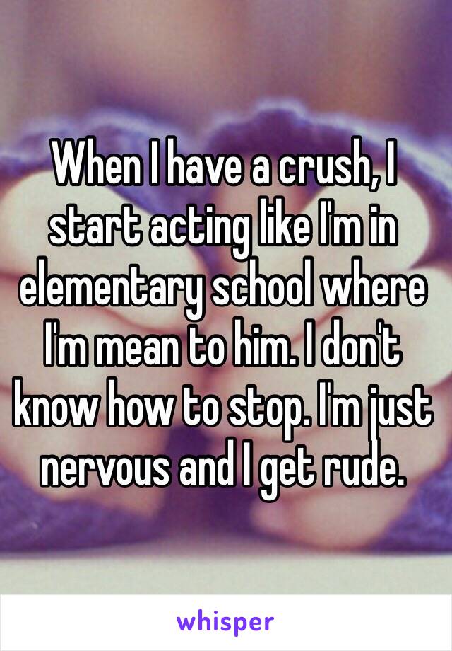 When I have a crush, I start acting like I'm in elementary school where I'm mean to him. I don't know how to stop. I'm just nervous and I get rude. 