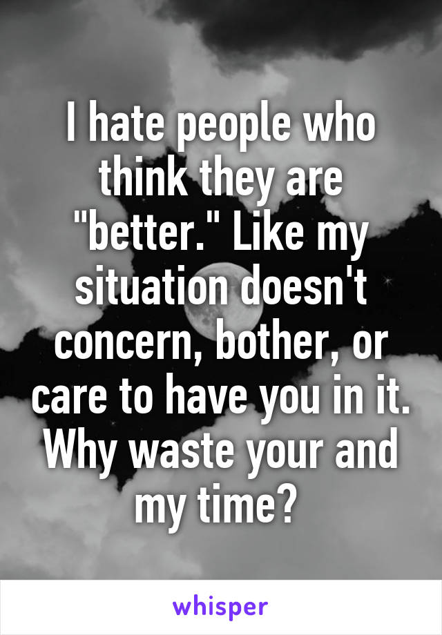 I hate people who think they are "better." Like my situation doesn't concern, bother, or care to have you in it. Why waste your and my time? 