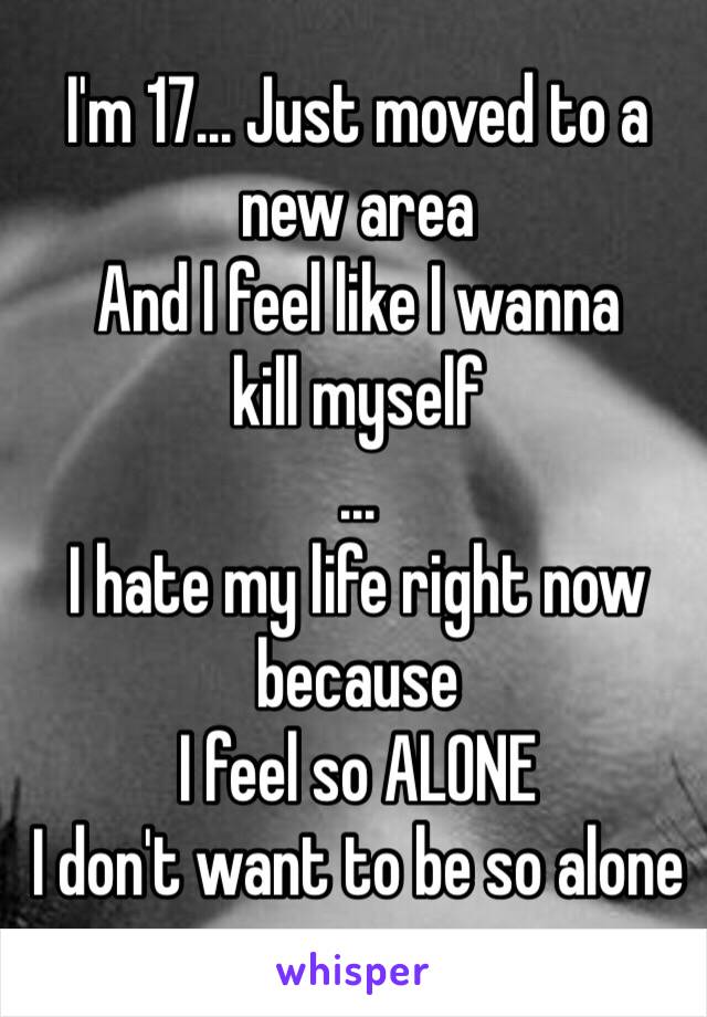 I'm 17... Just moved to a new area
And I feel like I wanna
kill myself
...
I hate my life right now because 
I feel so ALONE
I don't want to be so alone