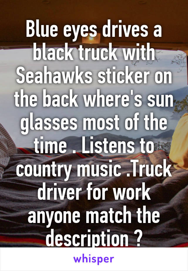 Blue eyes drives a black truck with Seahawks sticker on the back where's sun glasses most of the time . Listens to country music .Truck driver for work anyone match the description ?