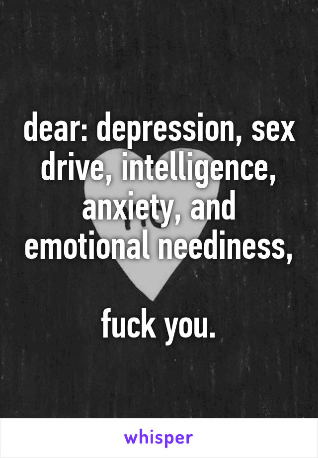 dear: depression, sex drive, intelligence, anxiety, and emotional neediness,

fuck you.