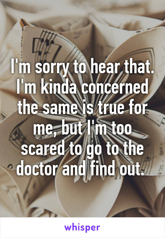 I'm sorry to hear that. I'm kinda concerned the same is true for me, but I'm too scared to go to the doctor and find out. 