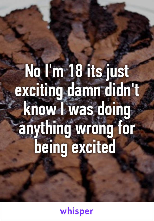 No I'm 18 its just exciting damn didn't know I was doing anything wrong for being excited 