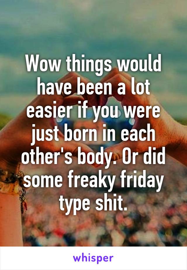 Wow things would have been a lot easier if you were just born in each other's body. Or did some freaky friday type shit.