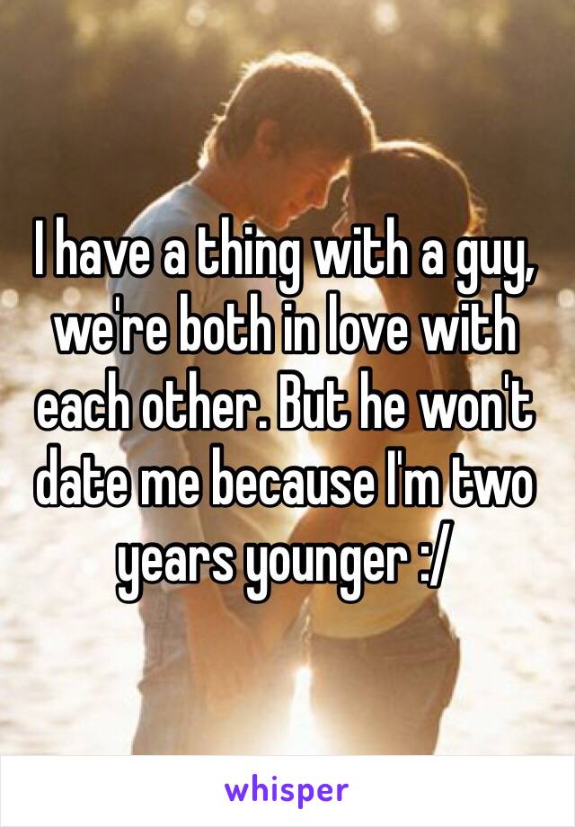 I have a thing with a guy, we're both in love with each other. But he won't date me because I'm two years younger :/