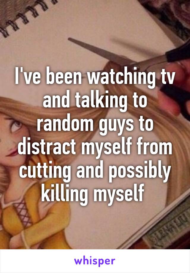 I've been watching tv and talking to random guys to distract myself from cutting and possibly killing myself 
