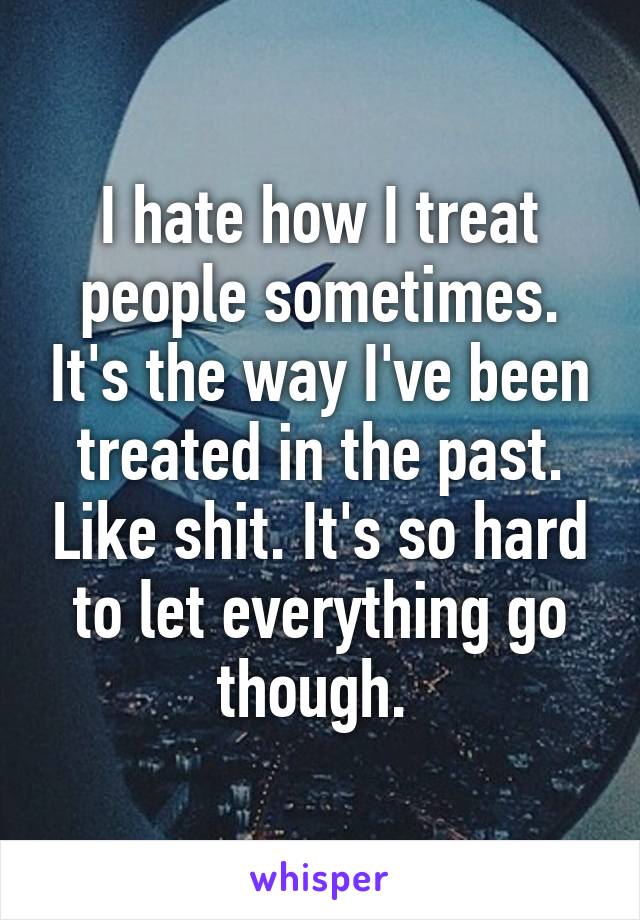 I hate how I treat people sometimes. It's the way I've been treated in the past. Like shit. It's so hard to let everything go though. 