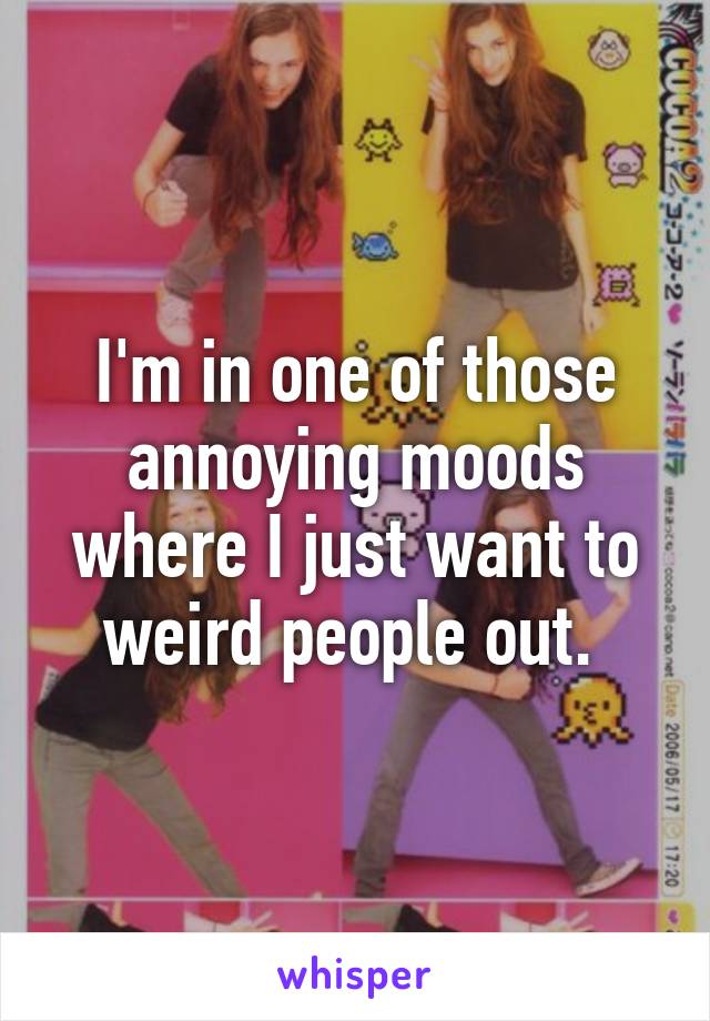 I'm in one of those annoying moods where I just want to weird people out. 
