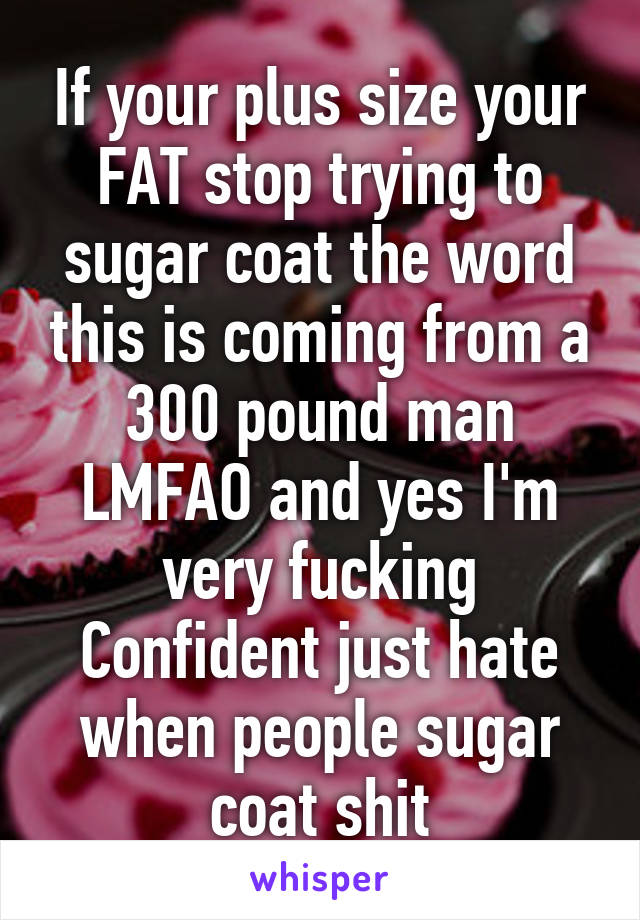 If your plus size your FAT stop trying to sugar coat the word this is coming from a 300 pound man LMFAO and yes I'm very fucking Confident just hate when people sugar coat shit