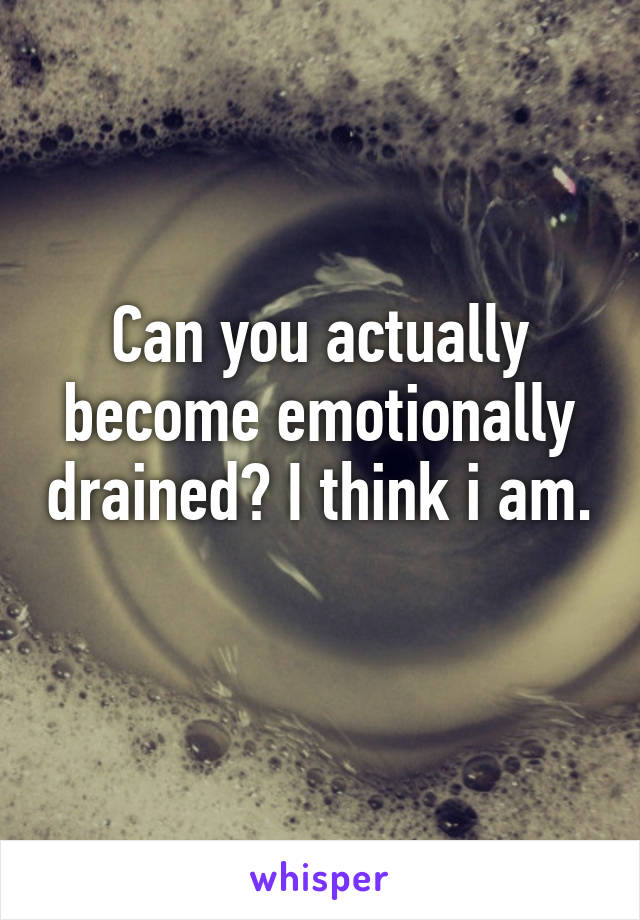 Can you actually become emotionally drained? I think i am. 