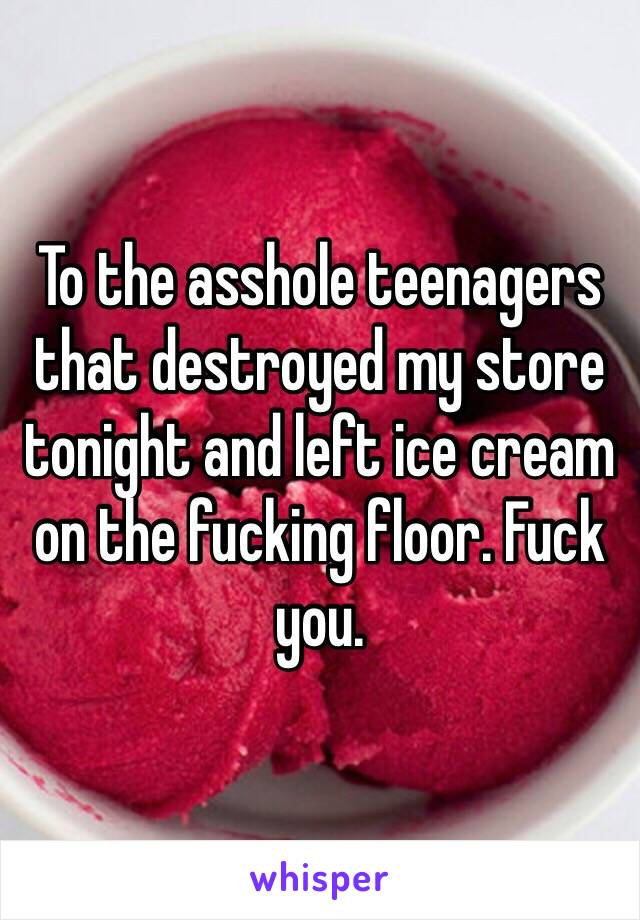 To the asshole teenagers that destroyed my store tonight and left ice cream on the fucking floor. Fuck you. 