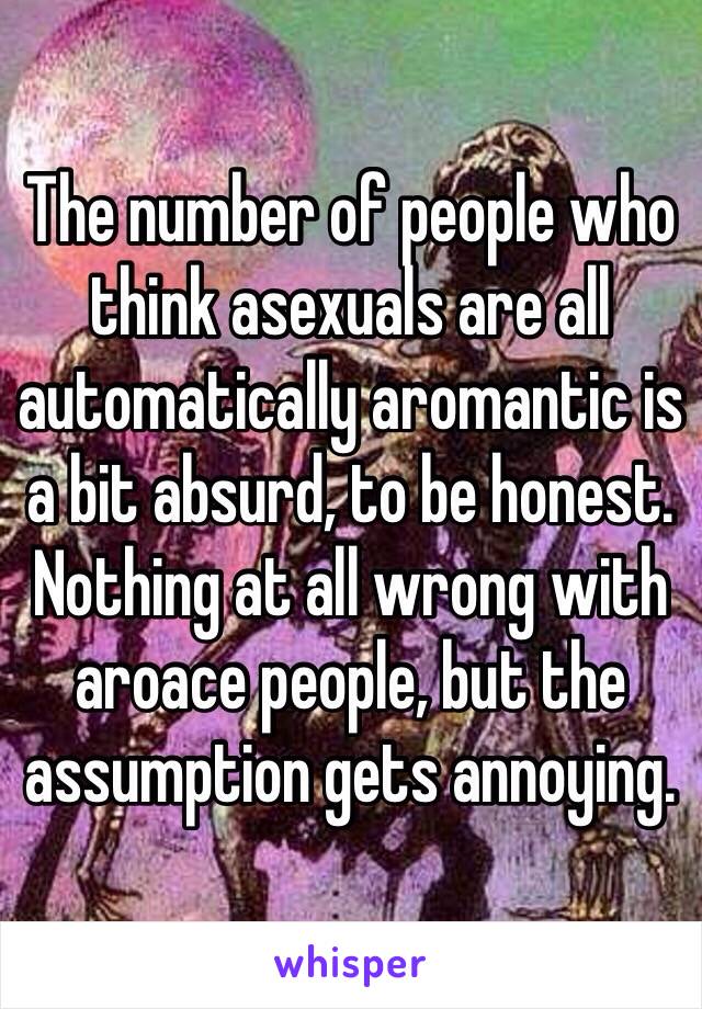 The number of people who think asexuals are all automatically aromantic is a bit absurd, to be honest.  Nothing at all wrong with aroace people, but the assumption gets annoying.