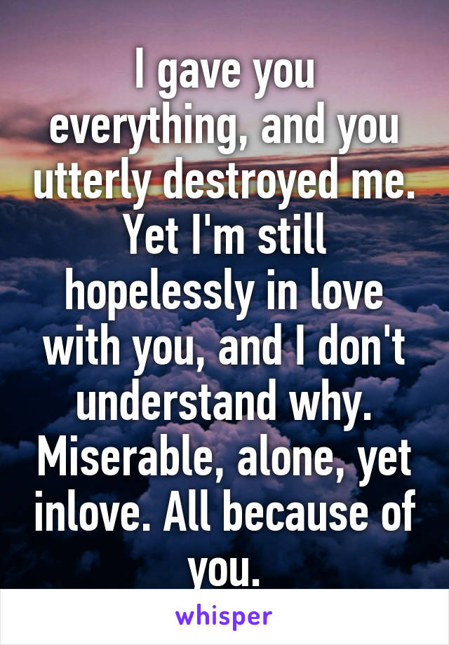 I gave you everything, and you utterly destroyed me. Yet I'm still hopelessly in love with you, and I don't understand why. Miserable, alone, yet inlove. All because of you.