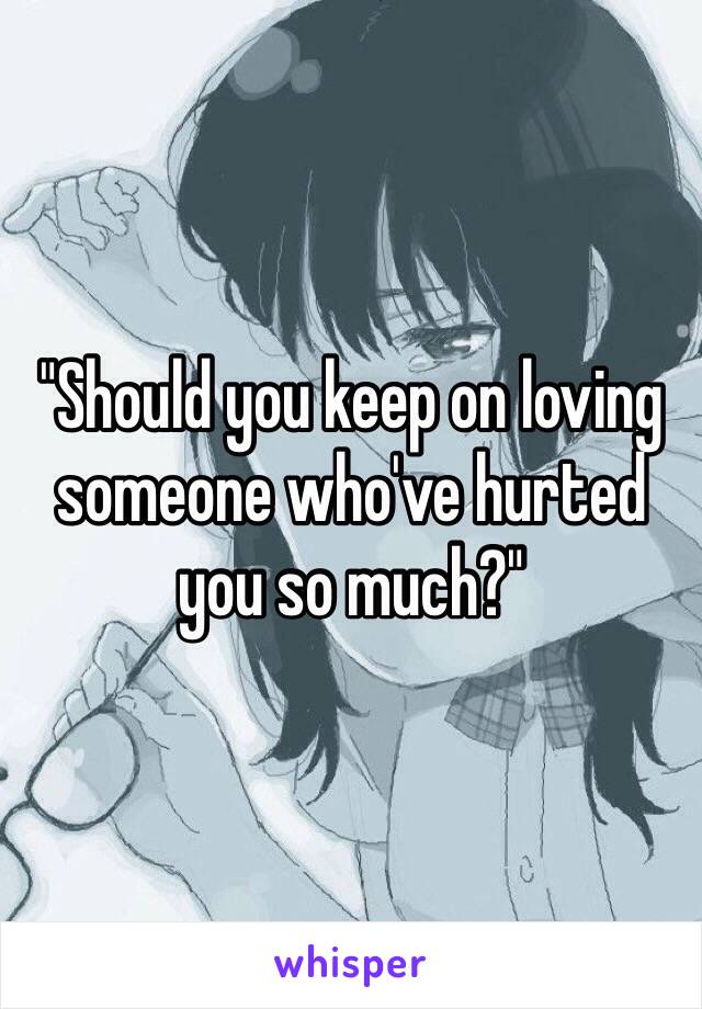 "Should you keep on loving someone who've hurted you so much?"