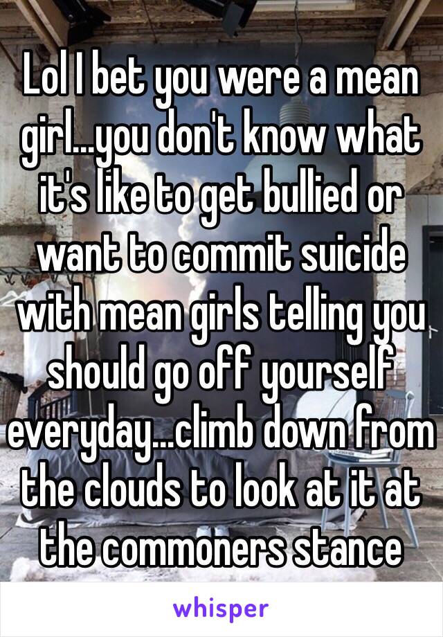 Lol I bet you were a mean girl...you don't know what it's like to get bullied or want to commit suicide with mean girls telling you should go off yourself everyday...climb down from the clouds to look at it at the commoners stance 