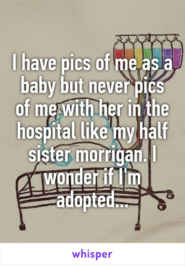 I have pics of me as a baby but never pics of me with her in the hospital like my half sister morrigan. I wonder if I'm adopted...