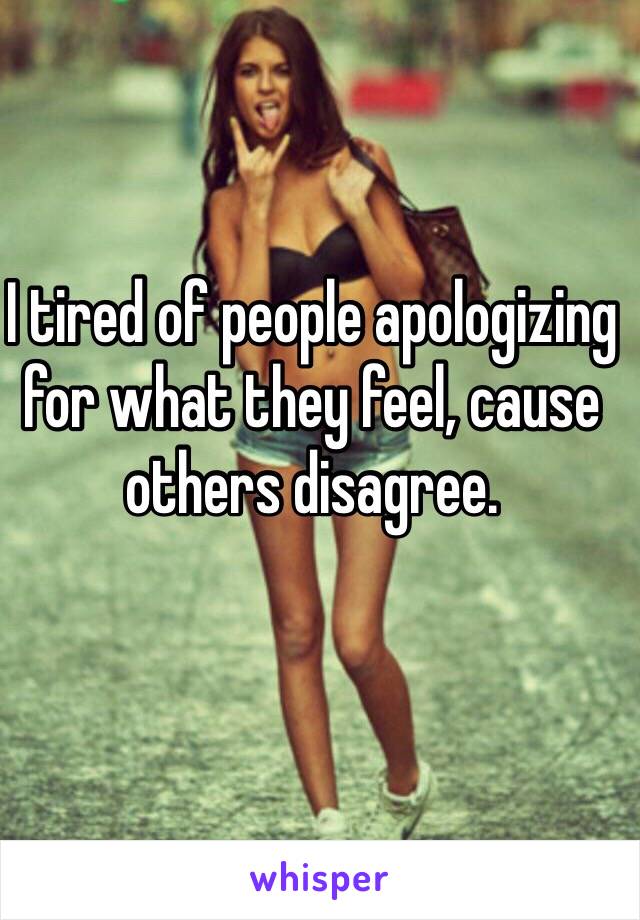I tired of people apologizing for what they feel, cause others disagree. 