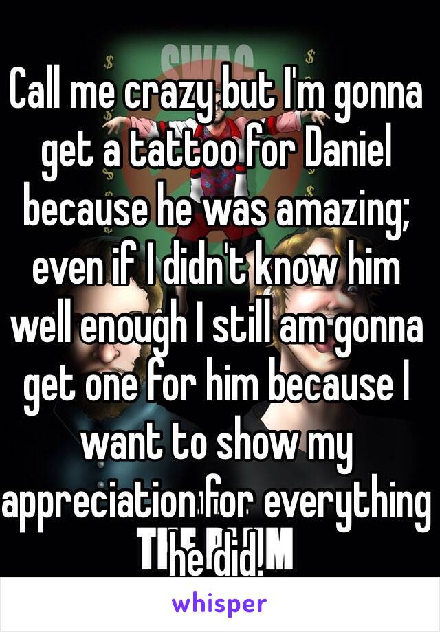 Call me crazy but I'm gonna get a tattoo for Daniel because he was amazing; even if I didn't know him well enough I still am gonna get one for him because I want to show my appreciation for everything he did.