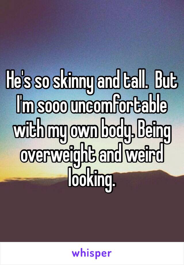 He's so skinny and tall.  But I'm sooo uncomfortable with my own body. Being overweight and weird looking. 