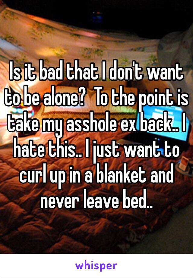 Is it bad that I don't want to be alone?  To the point is take my asshole ex back.. I hate this.. I just want to curl up in a blanket and never leave bed..